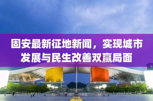 固安最新征地新闻，实现城市发展与民生改善双赢局面