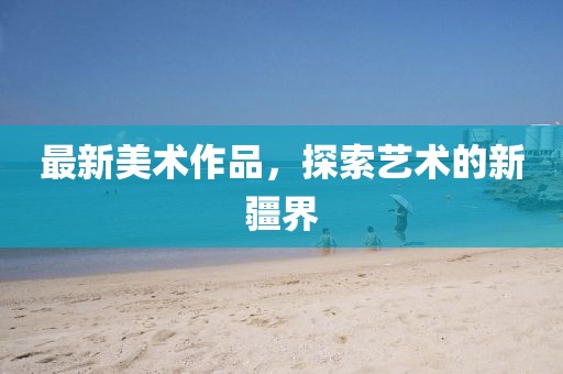 最新美术作品，探索艺术的新疆界