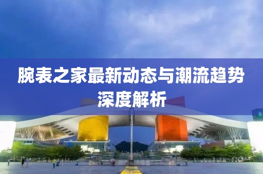 腕表之家最新动态与潮流趋势深度解析