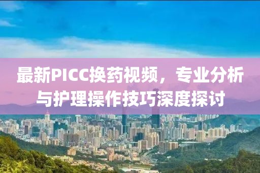 最新PICC换药视频，专业分析与护理操作技巧深度探讨