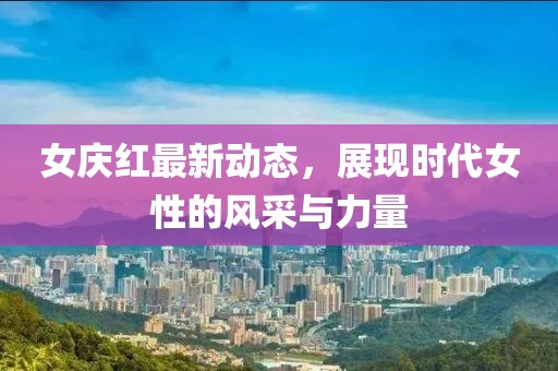 女庆红最新动态，展现时代女性的风采与力量