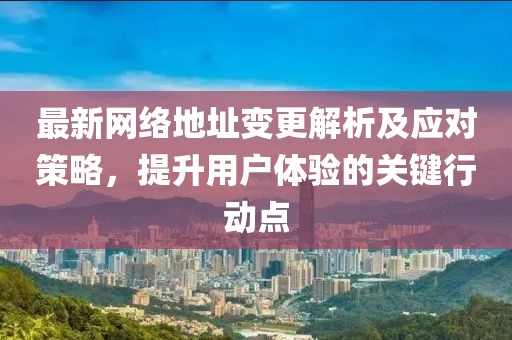 最新网络地址变更解析及应对策略，提升用户体验的关键行动点