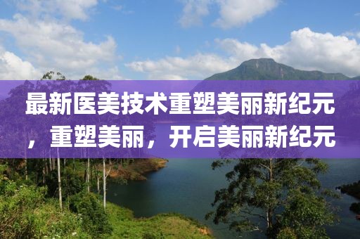 最新医美技术重塑美丽新纪元，重塑美丽，开启美丽新纪元