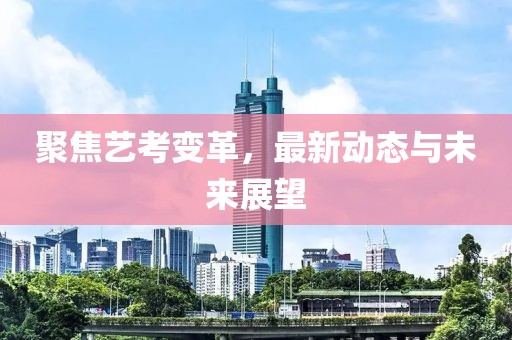聚焦艺考变革，最新动态与未来展望