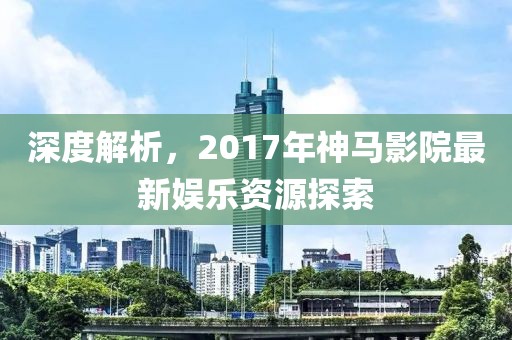 深度解析，2017年神马影院最新娱乐资源探索