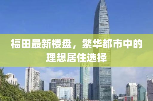 福田最新楼盘，繁华都市中的理想居住选择