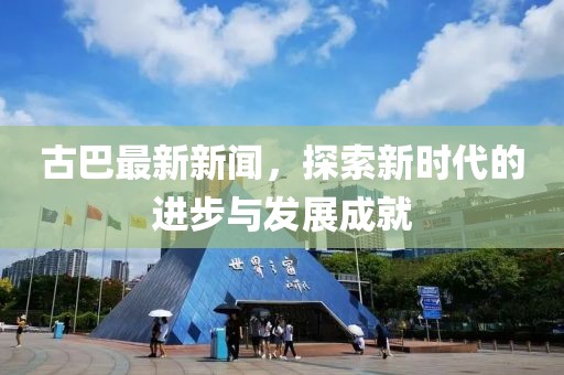 古巴最新新闻，探索新时代的进步与发展成就