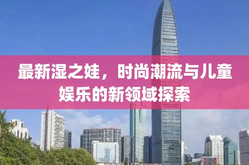 最新湿之娃，时尚潮流与儿童娱乐的新领域探索