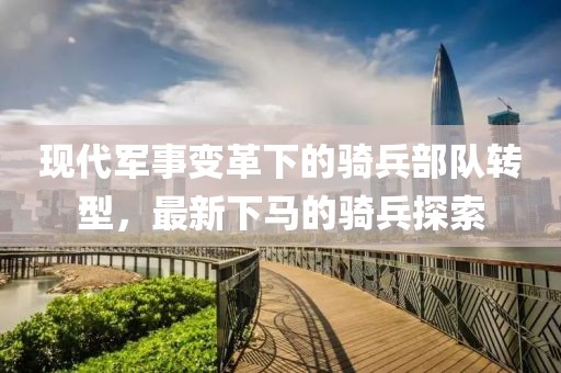 现代军事变革下的骑兵部队转型，最新下马的骑兵探索