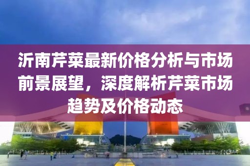 沂南芹菜最新价格分析与市场前景展望，深度解析芹菜市场趋势及价格动态