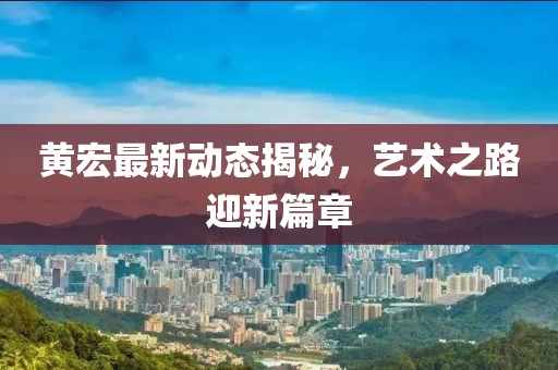 黄宏最新动态揭秘，艺术之路迎新篇章