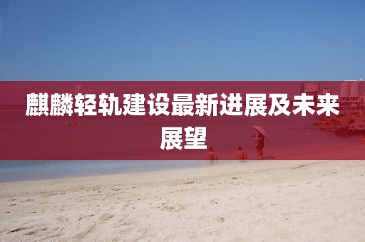 麒麟轻轨建设最新进展及未来展望