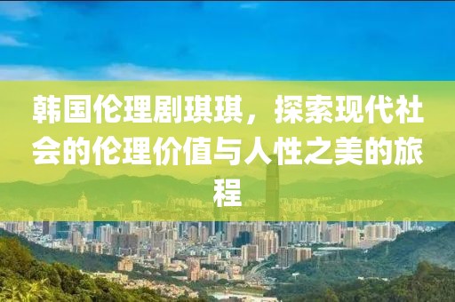 韩国伦理剧琪琪，探索现代社会的伦理价值与人性之美的旅程