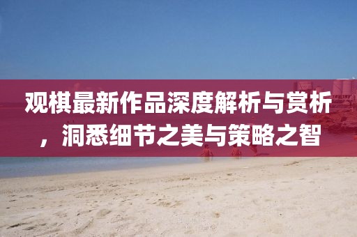 观棋最新作品深度解析与赏析，洞悉细节之美与策略之智