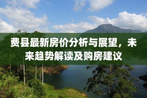 费县最新房价分析与展望，未来趋势解读及购房建议