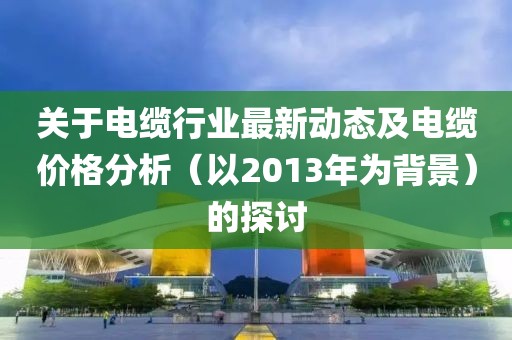 关于电缆行业最新动态及电缆价格分析（以2013年为背景）的探讨