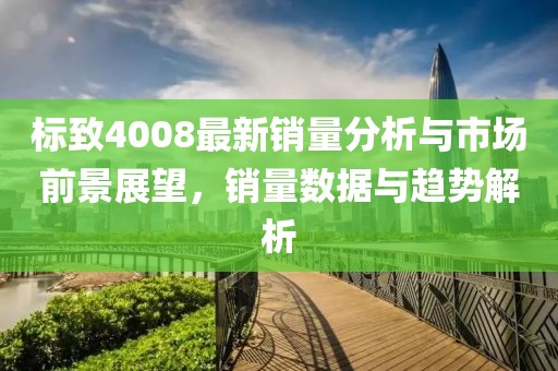 标致4008最新销量分析与市场前景展望，销量数据与趋势解析