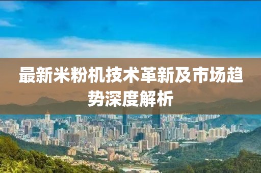 最新米粉机技术革新及市场趋势深度解析
