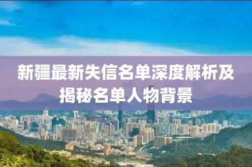新疆最新失信名单深度解析及揭秘名单人物背景