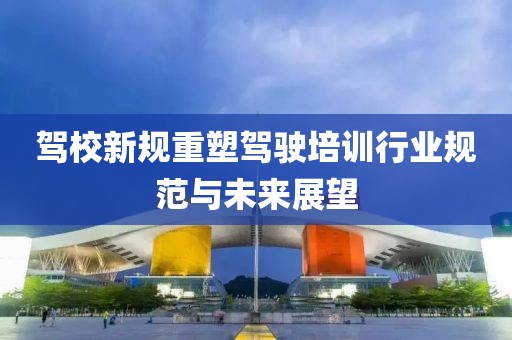 驾校新规重塑驾驶培训行业规范与未来展望