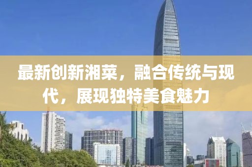 最新创新湘菜，融合传统与现代，展现独特美食魅力
