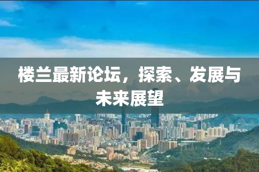 楼兰最新论坛，探索、发展与未来展望