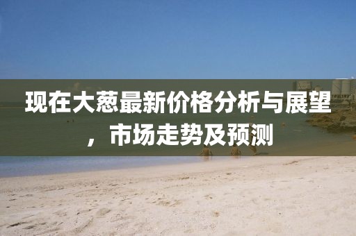 现在大葱最新价格分析与展望，市场走势及预测
