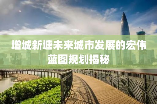 增城新塘未来城市发展的宏伟蓝图规划揭秘