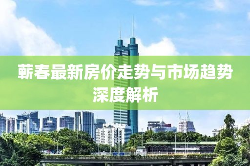 蕲春最新房价走势与市场趋势深度解析