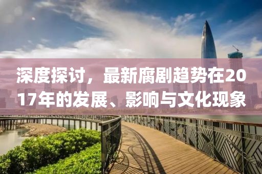 深度探讨，最新腐剧趋势在2017年的发展、影响与文化现象