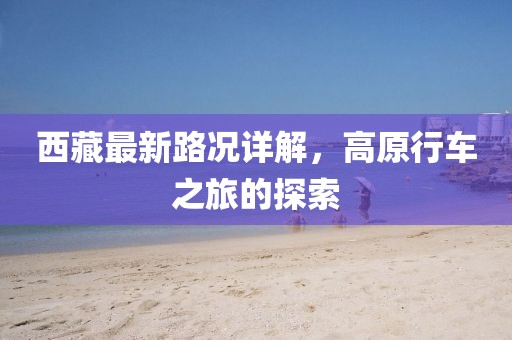 西藏最新路况详解，高原行车之旅的探索