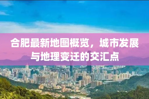 合肥最新地图概览，城市发展与地理变迁的交汇点