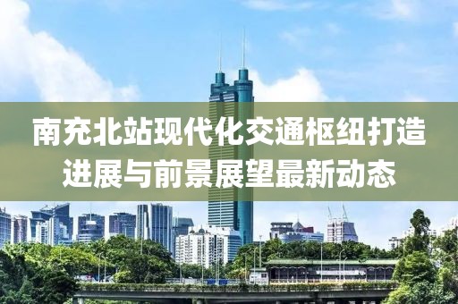 南充北站现代化交通枢纽打造进展与前景展望最新动态