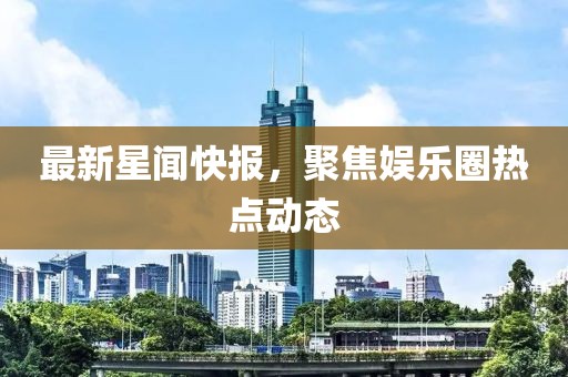 最新星闻快报，聚焦娱乐圈热点动态