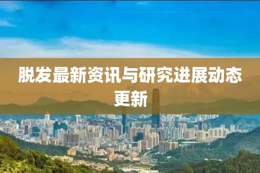 脱发最新资讯与研究进展动态更新