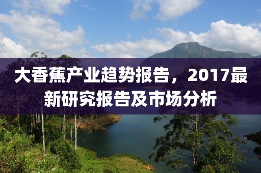 大香蕉产业趋势报告，2017最新研究报告及市场分析