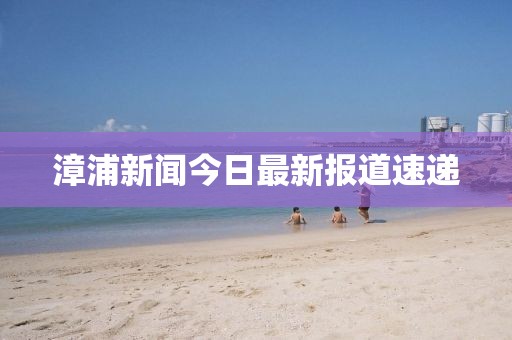 漳浦新闻今日最新报道速递
