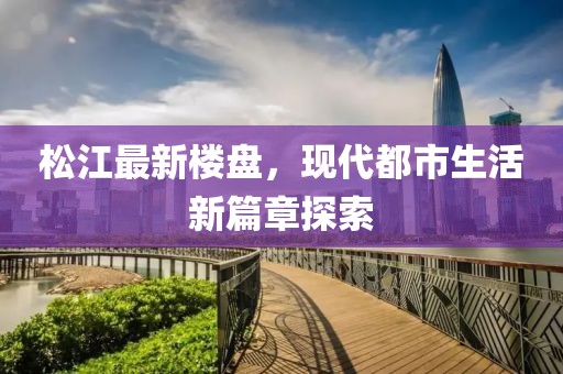 松江最新楼盘，现代都市生活新篇章探索