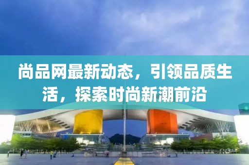 尚品网最新动态，引领品质生活，探索时尚新潮前沿