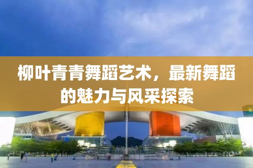 柳叶青青舞蹈艺术，最新舞蹈的魅力与风采探索