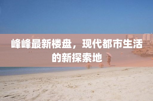 峰峰最新楼盘，现代都市生活的新探索地