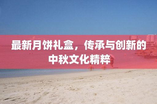 最新月饼礼盒，传承与创新的中秋文化精粹