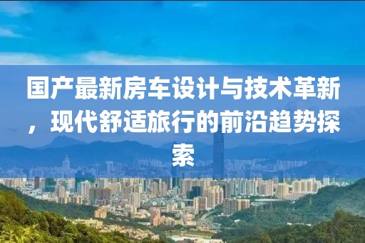 国产最新房车设计与技术革新，现代舒适旅行的前沿趋势探索