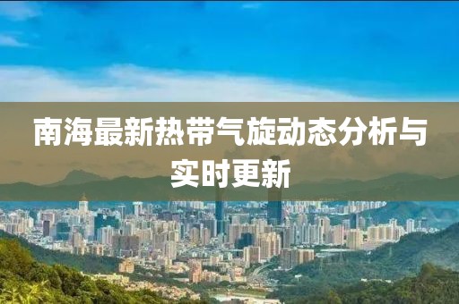 南海最新热带气旋动态分析与实时更新