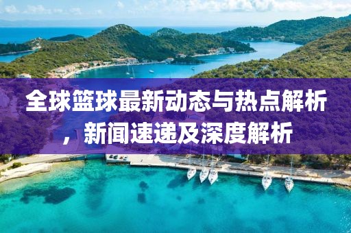 全球篮球最新动态与热点解析，新闻速递及深度解析