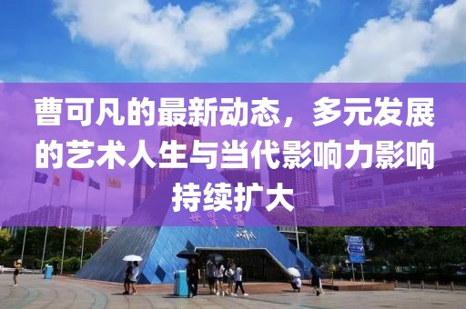 曹可凡的最新动态，多元发展的艺术人生与当代影响力影响持续扩大