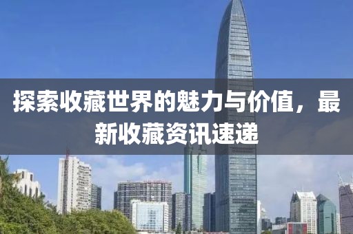 探索收藏世界的魅力与价值，最新收藏资讯速递
