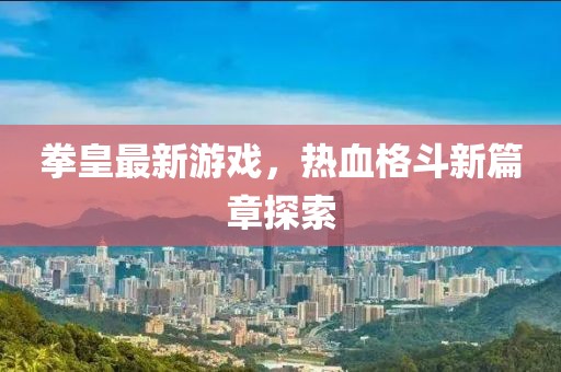 拳皇最新游戏，热血格斗新篇章探索