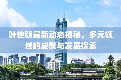 叶佳颐最新动态揭秘，多元领域的成就与发展探索