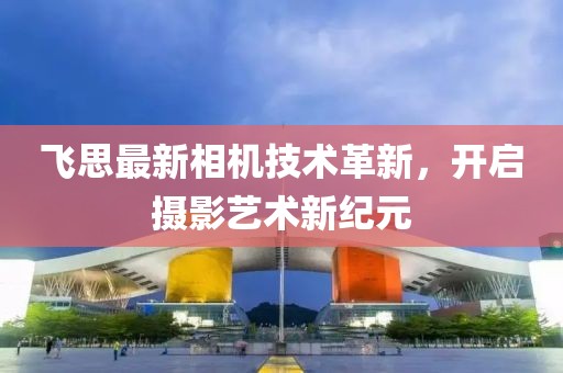 飞思最新相机技术革新，开启摄影艺术新纪元